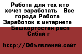 Работа для тех кто хочет заработать - Все города Работа » Заработок в интернете   . Башкортостан респ.,Сибай г.